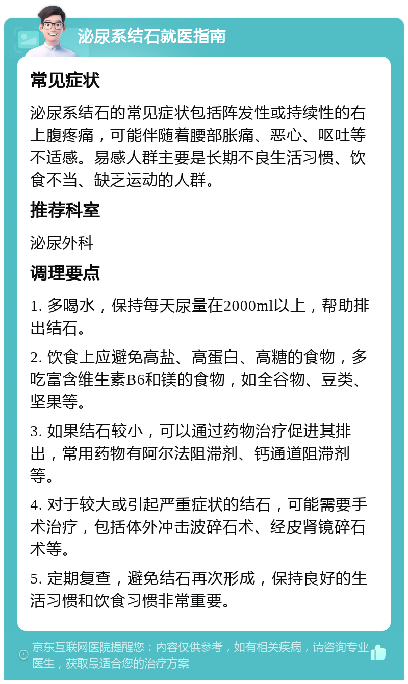 泌尿系结石就医指南 常见症状 泌尿系结石的常见症状包括阵发性或持续性的右上腹疼痛，可能伴随着腰部胀痛、恶心、呕吐等不适感。易感人群主要是长期不良生活习惯、饮食不当、缺乏运动的人群。 推荐科室 泌尿外科 调理要点 1. 多喝水，保持每天尿量在2000ml以上，帮助排出结石。 2. 饮食上应避免高盐、高蛋白、高糖的食物，多吃富含维生素B6和镁的食物，如全谷物、豆类、坚果等。 3. 如果结石较小，可以通过药物治疗促进其排出，常用药物有阿尔法阻滞剂、钙通道阻滞剂等。 4. 对于较大或引起严重症状的结石，可能需要手术治疗，包括体外冲击波碎石术、经皮肾镜碎石术等。 5. 定期复查，避免结石再次形成，保持良好的生活习惯和饮食习惯非常重要。