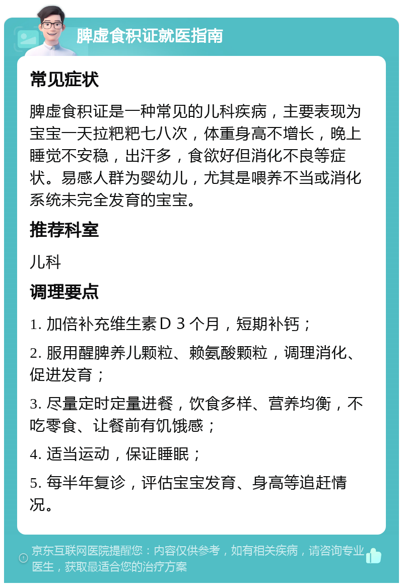 脾虚食积证就医指南 常见症状 脾虚食积证是一种常见的儿科疾病，主要表现为宝宝一天拉粑粑七八次，体重身高不增长，晚上睡觉不安稳，出汗多，食欲好但消化不良等症状。易感人群为婴幼儿，尤其是喂养不当或消化系统未完全发育的宝宝。 推荐科室 儿科 调理要点 1. 加倍补充维生素Ｄ３个月，短期补钙； 2. 服用醒脾养儿颗粒、赖氨酸颗粒，调理消化、促进发育； 3. 尽量定时定量进餐，饮食多样、营养均衡，不吃零食、让餐前有饥饿感； 4. 适当运动，保证睡眠； 5. 每半年复诊，评估宝宝发育、身高等追赶情况。