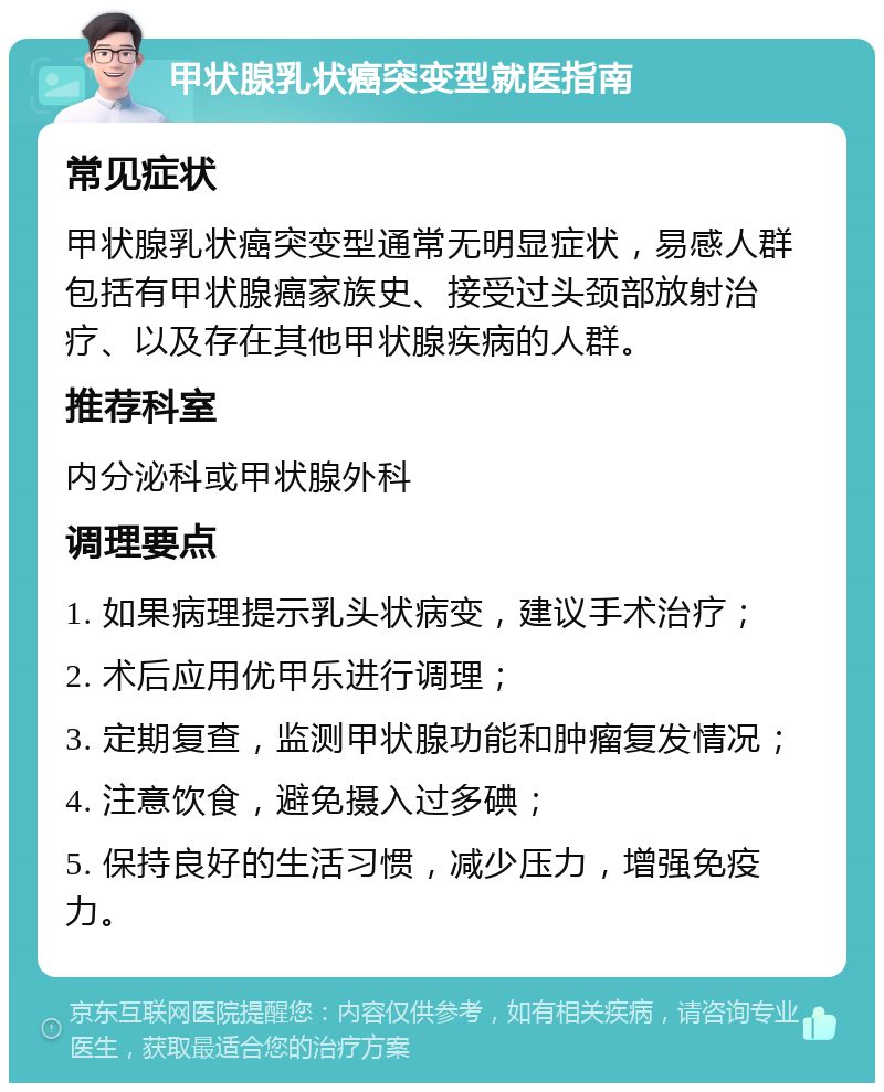 甲状腺乳状癌突变型就医指南 常见症状 甲状腺乳状癌突变型通常无明显症状，易感人群包括有甲状腺癌家族史、接受过头颈部放射治疗、以及存在其他甲状腺疾病的人群。 推荐科室 内分泌科或甲状腺外科 调理要点 1. 如果病理提示乳头状病变，建议手术治疗； 2. 术后应用优甲乐进行调理； 3. 定期复查，监测甲状腺功能和肿瘤复发情况； 4. 注意饮食，避免摄入过多碘； 5. 保持良好的生活习惯，减少压力，增强免疫力。