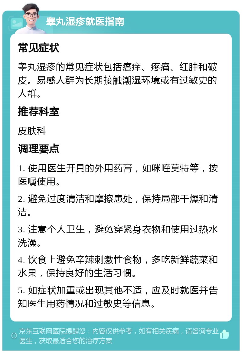 睾丸湿疹就医指南 常见症状 睾丸湿疹的常见症状包括瘙痒、疼痛、红肿和破皮。易感人群为长期接触潮湿环境或有过敏史的人群。 推荐科室 皮肤科 调理要点 1. 使用医生开具的外用药膏，如咪喹莫特等，按医嘱使用。 2. 避免过度清洁和摩擦患处，保持局部干燥和清洁。 3. 注意个人卫生，避免穿紧身衣物和使用过热水洗澡。 4. 饮食上避免辛辣刺激性食物，多吃新鲜蔬菜和水果，保持良好的生活习惯。 5. 如症状加重或出现其他不适，应及时就医并告知医生用药情况和过敏史等信息。