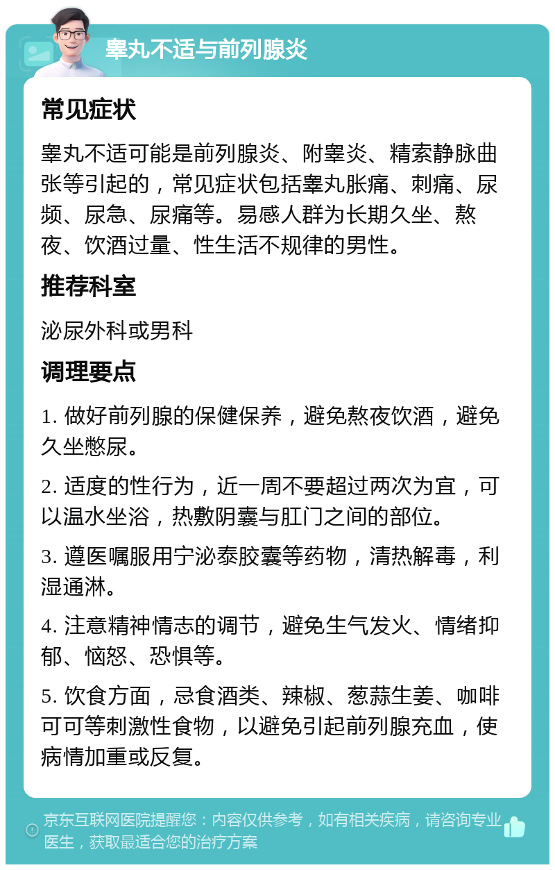 睾丸不适与前列腺炎 常见症状 睾丸不适可能是前列腺炎、附睾炎、精索静脉曲张等引起的，常见症状包括睾丸胀痛、刺痛、尿频、尿急、尿痛等。易感人群为长期久坐、熬夜、饮酒过量、性生活不规律的男性。 推荐科室 泌尿外科或男科 调理要点 1. 做好前列腺的保健保养，避免熬夜饮酒，避免久坐憋尿。 2. 适度的性行为，近一周不要超过两次为宜，可以温水坐浴，热敷阴囊与肛门之间的部位。 3. 遵医嘱服用宁泌泰胶囊等药物，清热解毒，利湿通淋。 4. 注意精神情志的调节，避免生气发火、情绪抑郁、恼怒、恐惧等。 5. 饮食方面，忌食酒类、辣椒、葱蒜生姜、咖啡可可等刺激性食物，以避免引起前列腺充血，使病情加重或反复。