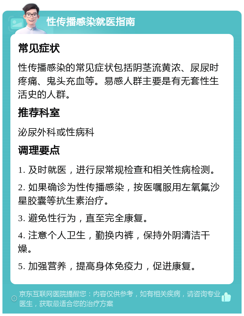 性传播感染就医指南 常见症状 性传播感染的常见症状包括阴茎流黄浓、尿尿时疼痛、鬼头充血等。易感人群主要是有无套性生活史的人群。 推荐科室 泌尿外科或性病科 调理要点 1. 及时就医，进行尿常规检查和相关性病检测。 2. 如果确诊为性传播感染，按医嘱服用左氧氟沙星胶囊等抗生素治疗。 3. 避免性行为，直至完全康复。 4. 注意个人卫生，勤换内裤，保持外阴清洁干燥。 5. 加强营养，提高身体免疫力，促进康复。