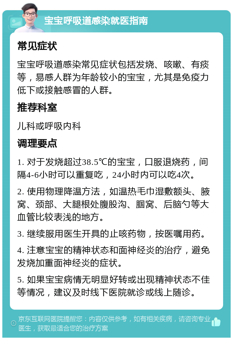 宝宝呼吸道感染就医指南 常见症状 宝宝呼吸道感染常见症状包括发烧、咳嗽、有痰等，易感人群为年龄较小的宝宝，尤其是免疫力低下或接触感冒的人群。 推荐科室 儿科或呼吸内科 调理要点 1. 对于发烧超过38.5℃的宝宝，口服退烧药，间隔4-6小时可以重复吃，24小时内可以吃4次。 2. 使用物理降温方法，如温热毛巾湿敷额头、腋窝、颈部、大腿根处腹股沟、腘窝、后脑勺等大血管比较表浅的地方。 3. 继续服用医生开具的止咳药物，按医嘱用药。 4. 注意宝宝的精神状态和面神经炎的治疗，避免发烧加重面神经炎的症状。 5. 如果宝宝病情无明显好转或出现精神状态不佳等情况，建议及时线下医院就诊或线上随诊。