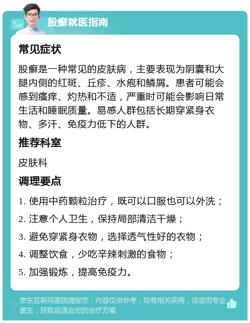 股癣就医指南 常见症状 股癣是一种常见的皮肤病，主要表现为阴囊和大腿内侧的红斑、丘疹、水疱和鳞屑。患者可能会感到瘙痒、灼热和不适，严重时可能会影响日常生活和睡眠质量。易感人群包括长期穿紧身衣物、多汗、免疫力低下的人群。 推荐科室 皮肤科 调理要点 1. 使用中药颗粒治疗，既可以口服也可以外洗； 2. 注意个人卫生，保持局部清洁干燥； 3. 避免穿紧身衣物，选择透气性好的衣物； 4. 调整饮食，少吃辛辣刺激的食物； 5. 加强锻炼，提高免疫力。