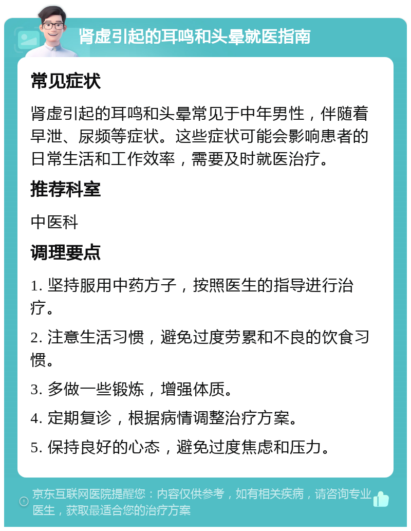 肾虚引起的耳鸣和头晕就医指南 常见症状 肾虚引起的耳鸣和头晕常见于中年男性，伴随着早泄、尿频等症状。这些症状可能会影响患者的日常生活和工作效率，需要及时就医治疗。 推荐科室 中医科 调理要点 1. 坚持服用中药方子，按照医生的指导进行治疗。 2. 注意生活习惯，避免过度劳累和不良的饮食习惯。 3. 多做一些锻炼，增强体质。 4. 定期复诊，根据病情调整治疗方案。 5. 保持良好的心态，避免过度焦虑和压力。