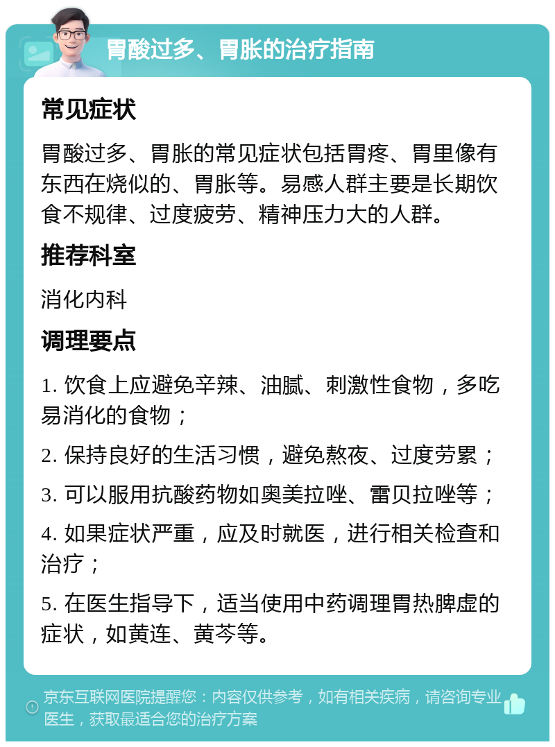 胃酸过多、胃胀的治疗指南 常见症状 胃酸过多、胃胀的常见症状包括胃疼、胃里像有东西在烧似的、胃胀等。易感人群主要是长期饮食不规律、过度疲劳、精神压力大的人群。 推荐科室 消化内科 调理要点 1. 饮食上应避免辛辣、油腻、刺激性食物，多吃易消化的食物； 2. 保持良好的生活习惯，避免熬夜、过度劳累； 3. 可以服用抗酸药物如奥美拉唑、雷贝拉唑等； 4. 如果症状严重，应及时就医，进行相关检查和治疗； 5. 在医生指导下，适当使用中药调理胃热脾虚的症状，如黄连、黄芩等。