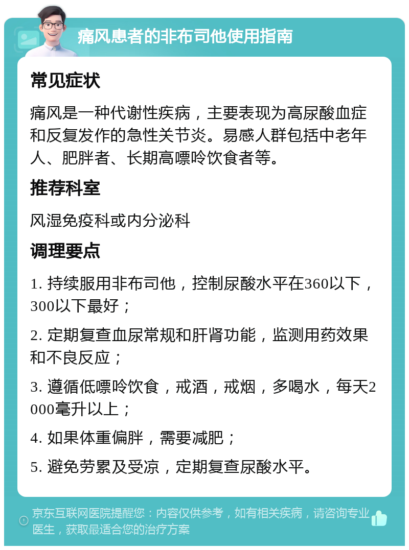 痛风患者的非布司他使用指南 常见症状 痛风是一种代谢性疾病，主要表现为高尿酸血症和反复发作的急性关节炎。易感人群包括中老年人、肥胖者、长期高嘌呤饮食者等。 推荐科室 风湿免疫科或内分泌科 调理要点 1. 持续服用非布司他，控制尿酸水平在360以下，300以下最好； 2. 定期复查血尿常规和肝肾功能，监测用药效果和不良反应； 3. 遵循低嘌呤饮食，戒酒，戒烟，多喝水，每天2000毫升以上； 4. 如果体重偏胖，需要减肥； 5. 避免劳累及受凉，定期复查尿酸水平。