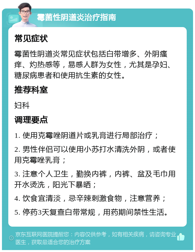 霉菌性阴道炎治疗指南 常见症状 霉菌性阴道炎常见症状包括白带增多、外阴瘙痒、灼热感等，易感人群为女性，尤其是孕妇、糖尿病患者和使用抗生素的女性。 推荐科室 妇科 调理要点 1. 使用克霉唑阴道片或乳膏进行局部治疗； 2. 男性伴侣可以使用小苏打水清洗外阴，或者使用克霉唑乳膏； 3. 注意个人卫生，勤换内裤，内裤、盆及毛巾用开水烫洗，阳光下暴晒； 4. 饮食宜清淡，忌辛辣刺激食物，注意营养； 5. 停药3天复查白带常规，用药期间禁性生活。