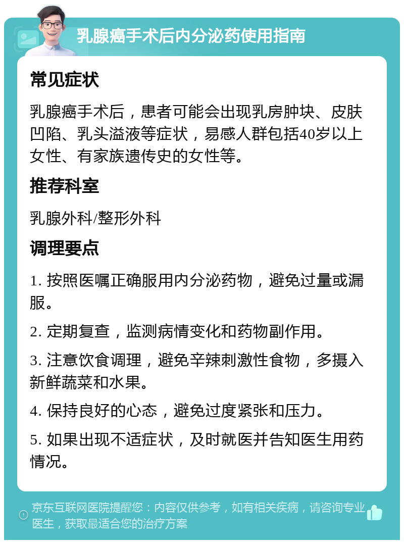 乳腺癌手术后内分泌药使用指南 常见症状 乳腺癌手术后，患者可能会出现乳房肿块、皮肤凹陷、乳头溢液等症状，易感人群包括40岁以上女性、有家族遗传史的女性等。 推荐科室 乳腺外科/整形外科 调理要点 1. 按照医嘱正确服用内分泌药物，避免过量或漏服。 2. 定期复查，监测病情变化和药物副作用。 3. 注意饮食调理，避免辛辣刺激性食物，多摄入新鲜蔬菜和水果。 4. 保持良好的心态，避免过度紧张和压力。 5. 如果出现不适症状，及时就医并告知医生用药情况。