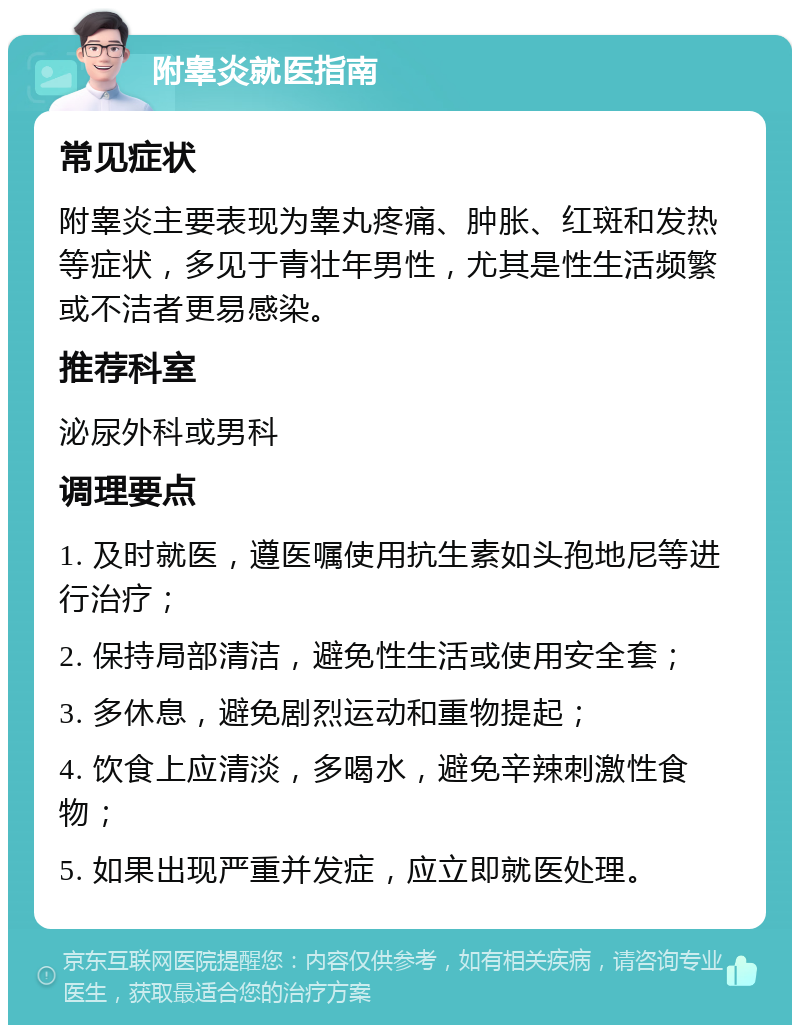 附睾炎就医指南 常见症状 附睾炎主要表现为睾丸疼痛、肿胀、红斑和发热等症状，多见于青壮年男性，尤其是性生活频繁或不洁者更易感染。 推荐科室 泌尿外科或男科 调理要点 1. 及时就医，遵医嘱使用抗生素如头孢地尼等进行治疗； 2. 保持局部清洁，避免性生活或使用安全套； 3. 多休息，避免剧烈运动和重物提起； 4. 饮食上应清淡，多喝水，避免辛辣刺激性食物； 5. 如果出现严重并发症，应立即就医处理。