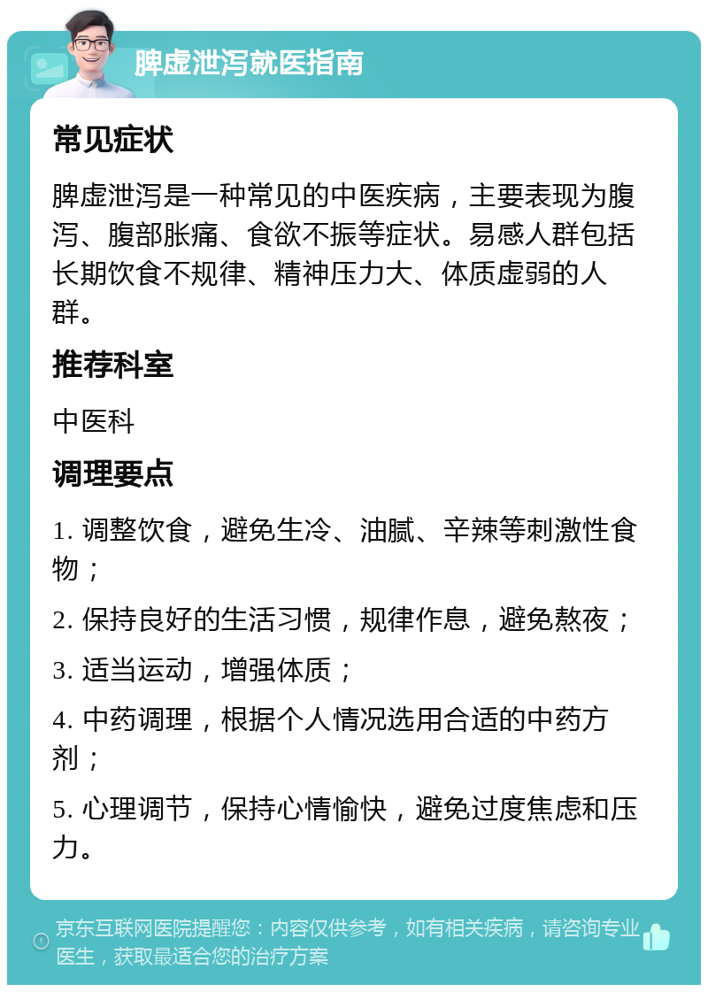 脾虚泄泻就医指南 常见症状 脾虚泄泻是一种常见的中医疾病，主要表现为腹泻、腹部胀痛、食欲不振等症状。易感人群包括长期饮食不规律、精神压力大、体质虚弱的人群。 推荐科室 中医科 调理要点 1. 调整饮食，避免生冷、油腻、辛辣等刺激性食物； 2. 保持良好的生活习惯，规律作息，避免熬夜； 3. 适当运动，增强体质； 4. 中药调理，根据个人情况选用合适的中药方剂； 5. 心理调节，保持心情愉快，避免过度焦虑和压力。