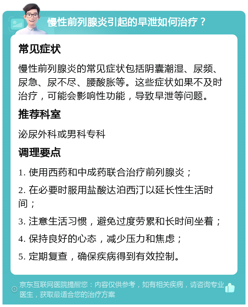 慢性前列腺炎引起的早泄如何治疗？ 常见症状 慢性前列腺炎的常见症状包括阴囊潮湿、尿频、尿急、尿不尽、腰酸胀等。这些症状如果不及时治疗，可能会影响性功能，导致早泄等问题。 推荐科室 泌尿外科或男科专科 调理要点 1. 使用西药和中成药联合治疗前列腺炎； 2. 在必要时服用盐酸达泊西汀以延长性生活时间； 3. 注意生活习惯，避免过度劳累和长时间坐着； 4. 保持良好的心态，减少压力和焦虑； 5. 定期复查，确保疾病得到有效控制。