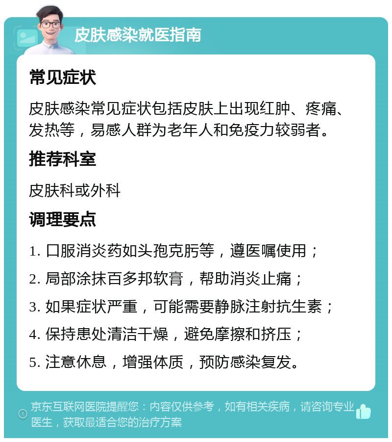 皮肤感染就医指南 常见症状 皮肤感染常见症状包括皮肤上出现红肿、疼痛、发热等，易感人群为老年人和免疫力较弱者。 推荐科室 皮肤科或外科 调理要点 1. 口服消炎药如头孢克肟等，遵医嘱使用； 2. 局部涂抹百多邦软膏，帮助消炎止痛； 3. 如果症状严重，可能需要静脉注射抗生素； 4. 保持患处清洁干燥，避免摩擦和挤压； 5. 注意休息，增强体质，预防感染复发。