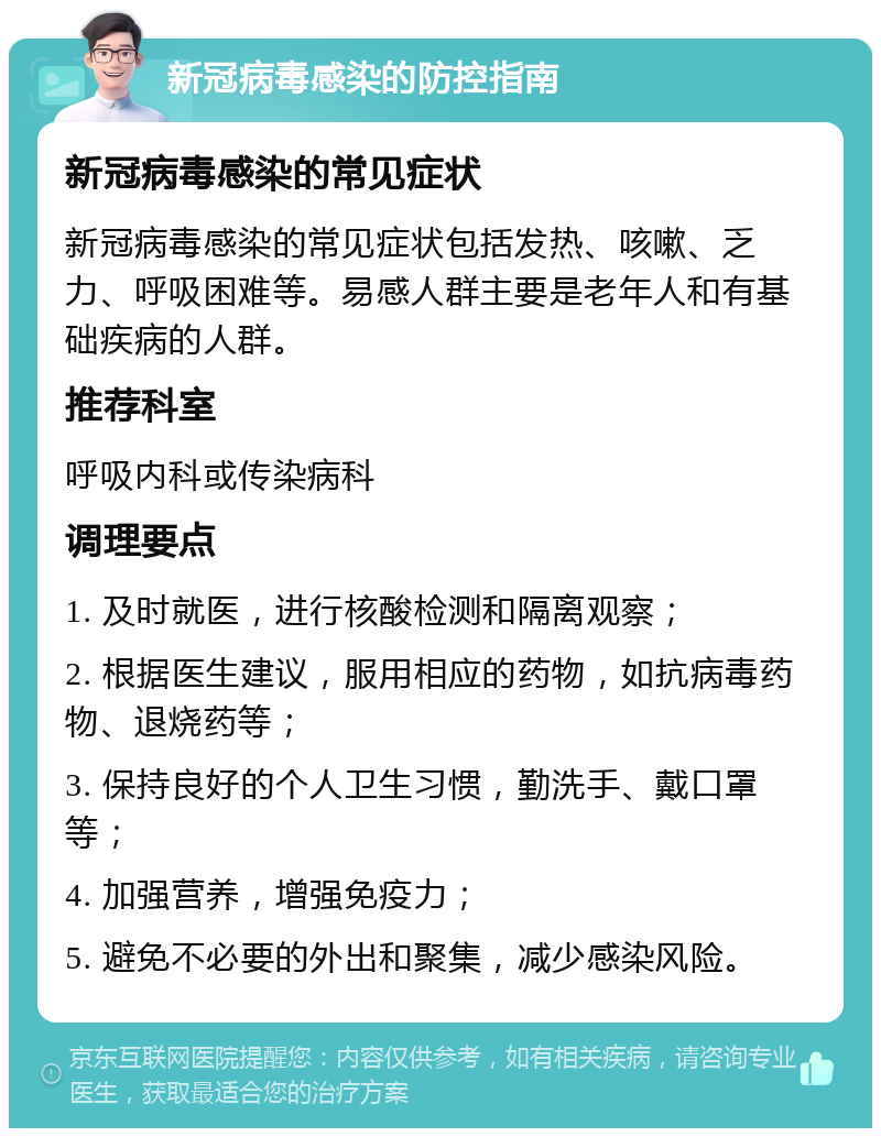 新冠病毒感染的防控指南 新冠病毒感染的常见症状 新冠病毒感染的常见症状包括发热、咳嗽、乏力、呼吸困难等。易感人群主要是老年人和有基础疾病的人群。 推荐科室 呼吸内科或传染病科 调理要点 1. 及时就医，进行核酸检测和隔离观察； 2. 根据医生建议，服用相应的药物，如抗病毒药物、退烧药等； 3. 保持良好的个人卫生习惯，勤洗手、戴口罩等； 4. 加强营养，增强免疫力； 5. 避免不必要的外出和聚集，减少感染风险。