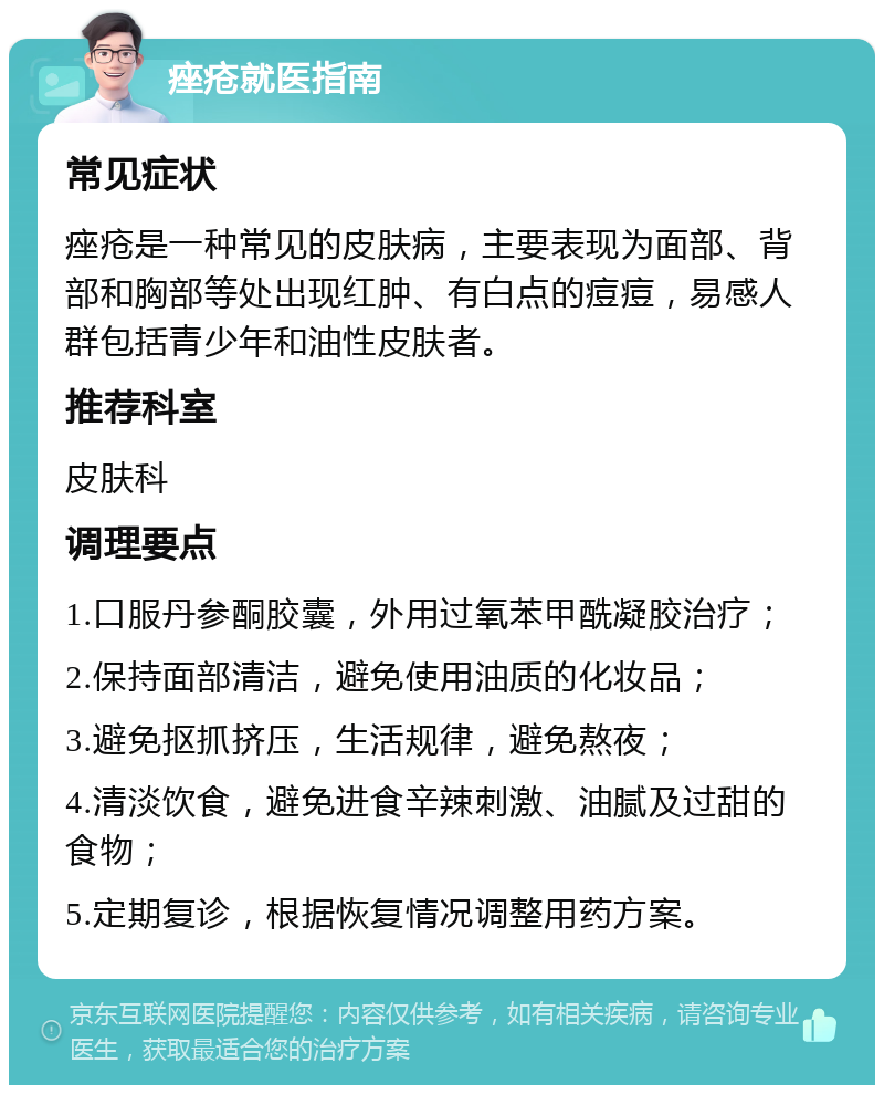 痤疮就医指南 常见症状 痤疮是一种常见的皮肤病，主要表现为面部、背部和胸部等处出现红肿、有白点的痘痘，易感人群包括青少年和油性皮肤者。 推荐科室 皮肤科 调理要点 1.口服丹参酮胶囊，外用过氧苯甲酰凝胶治疗； 2.保持面部清洁，避免使用油质的化妆品； 3.避免抠抓挤压，生活规律，避免熬夜； 4.清淡饮食，避免进食辛辣刺激、油腻及过甜的食物； 5.定期复诊，根据恢复情况调整用药方案。