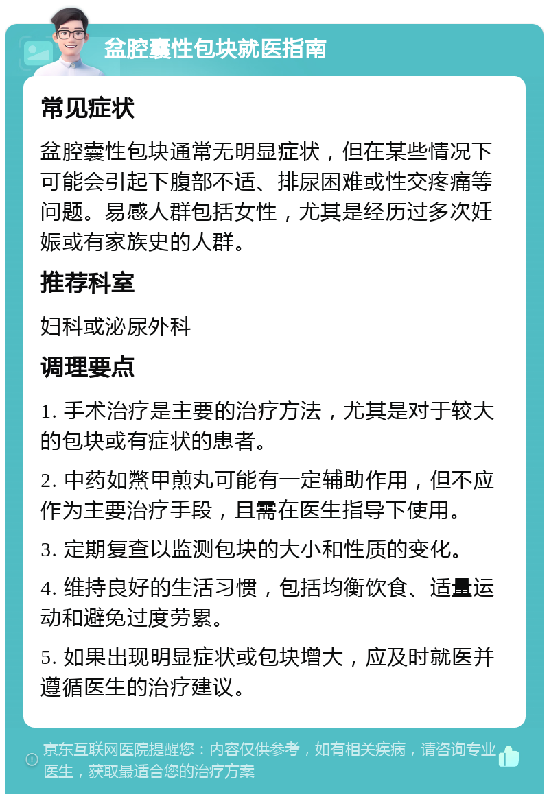 盆腔囊性包块就医指南 常见症状 盆腔囊性包块通常无明显症状，但在某些情况下可能会引起下腹部不适、排尿困难或性交疼痛等问题。易感人群包括女性，尤其是经历过多次妊娠或有家族史的人群。 推荐科室 妇科或泌尿外科 调理要点 1. 手术治疗是主要的治疗方法，尤其是对于较大的包块或有症状的患者。 2. 中药如鱉甲煎丸可能有一定辅助作用，但不应作为主要治疗手段，且需在医生指导下使用。 3. 定期复查以监测包块的大小和性质的变化。 4. 维持良好的生活习惯，包括均衡饮食、适量运动和避免过度劳累。 5. 如果出现明显症状或包块增大，应及时就医并遵循医生的治疗建议。