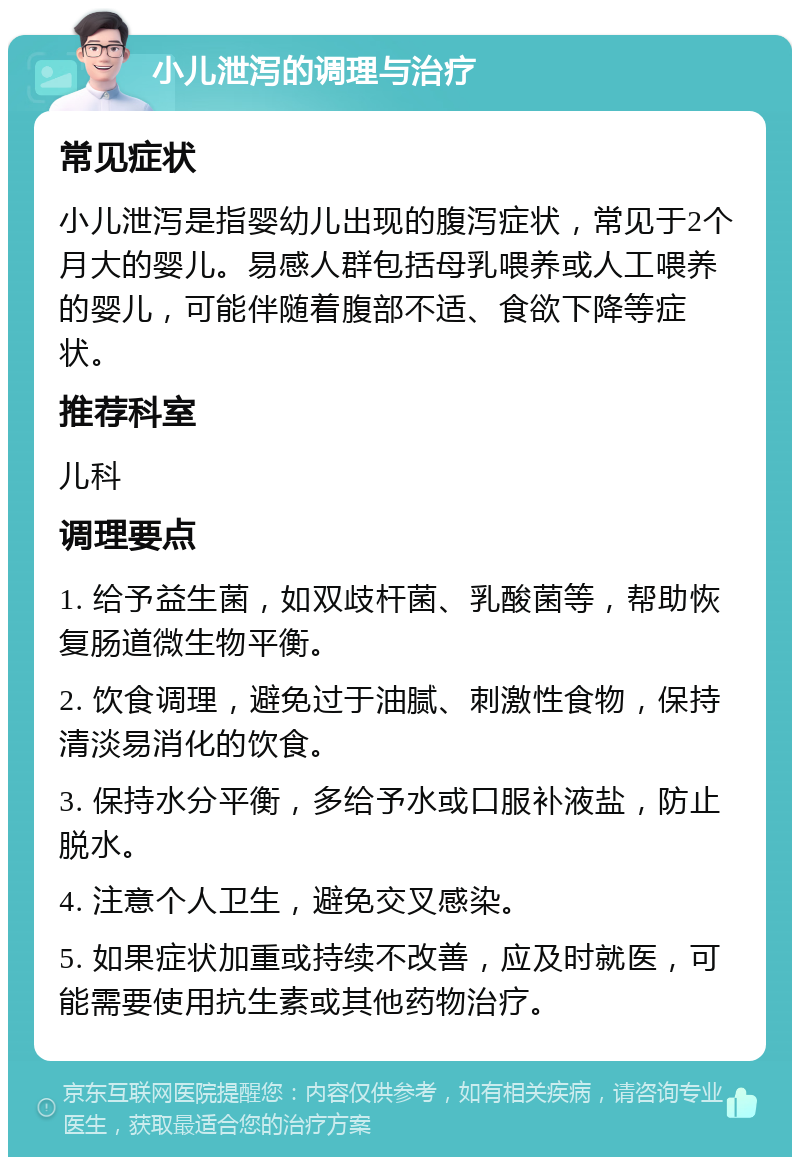 小儿泄泻的调理与治疗 常见症状 小儿泄泻是指婴幼儿出现的腹泻症状，常见于2个月大的婴儿。易感人群包括母乳喂养或人工喂养的婴儿，可能伴随着腹部不适、食欲下降等症状。 推荐科室 儿科 调理要点 1. 给予益生菌，如双歧杆菌、乳酸菌等，帮助恢复肠道微生物平衡。 2. 饮食调理，避免过于油腻、刺激性食物，保持清淡易消化的饮食。 3. 保持水分平衡，多给予水或口服补液盐，防止脱水。 4. 注意个人卫生，避免交叉感染。 5. 如果症状加重或持续不改善，应及时就医，可能需要使用抗生素或其他药物治疗。