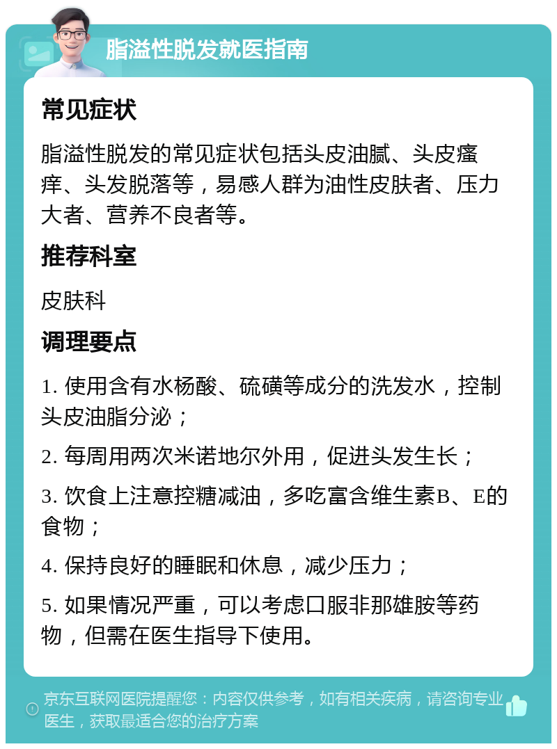 脂溢性脱发就医指南 常见症状 脂溢性脱发的常见症状包括头皮油腻、头皮瘙痒、头发脱落等，易感人群为油性皮肤者、压力大者、营养不良者等。 推荐科室 皮肤科 调理要点 1. 使用含有水杨酸、硫磺等成分的洗发水，控制头皮油脂分泌； 2. 每周用两次米诺地尔外用，促进头发生长； 3. 饮食上注意控糖减油，多吃富含维生素B、E的食物； 4. 保持良好的睡眠和休息，减少压力； 5. 如果情况严重，可以考虑口服非那雄胺等药物，但需在医生指导下使用。