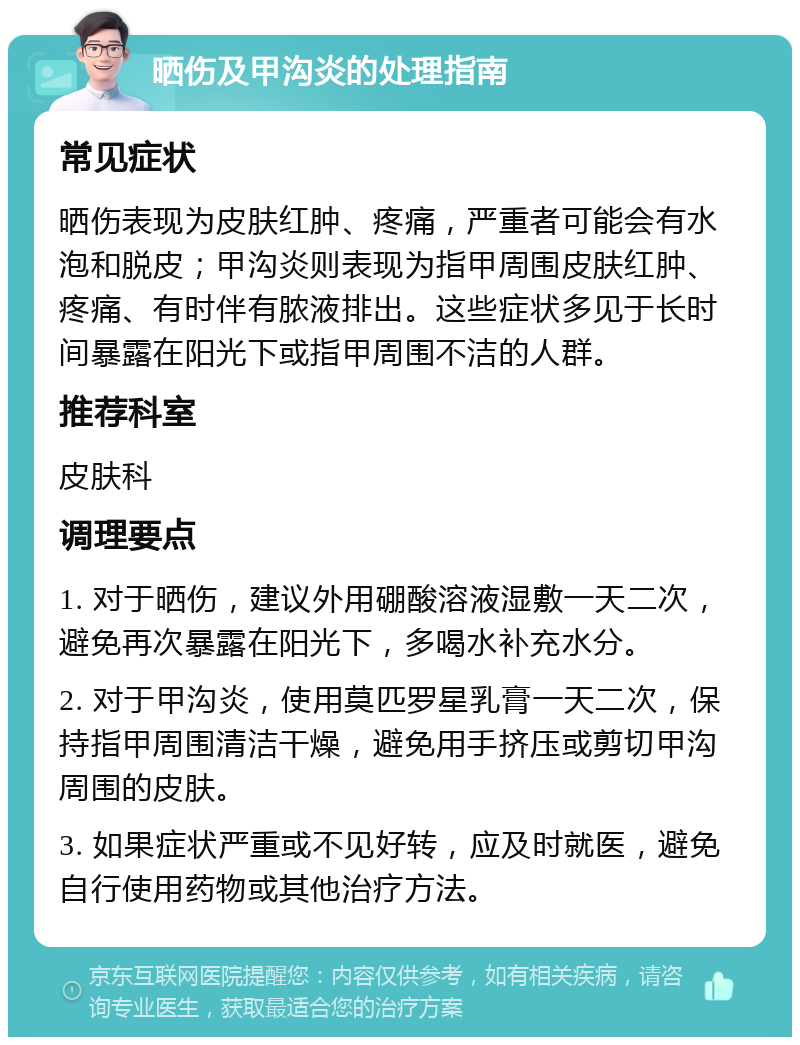 晒伤及甲沟炎的处理指南 常见症状 晒伤表现为皮肤红肿、疼痛，严重者可能会有水泡和脱皮；甲沟炎则表现为指甲周围皮肤红肿、疼痛、有时伴有脓液排出。这些症状多见于长时间暴露在阳光下或指甲周围不洁的人群。 推荐科室 皮肤科 调理要点 1. 对于晒伤，建议外用硼酸溶液湿敷一天二次，避免再次暴露在阳光下，多喝水补充水分。 2. 对于甲沟炎，使用莫匹罗星乳膏一天二次，保持指甲周围清洁干燥，避免用手挤压或剪切甲沟周围的皮肤。 3. 如果症状严重或不见好转，应及时就医，避免自行使用药物或其他治疗方法。