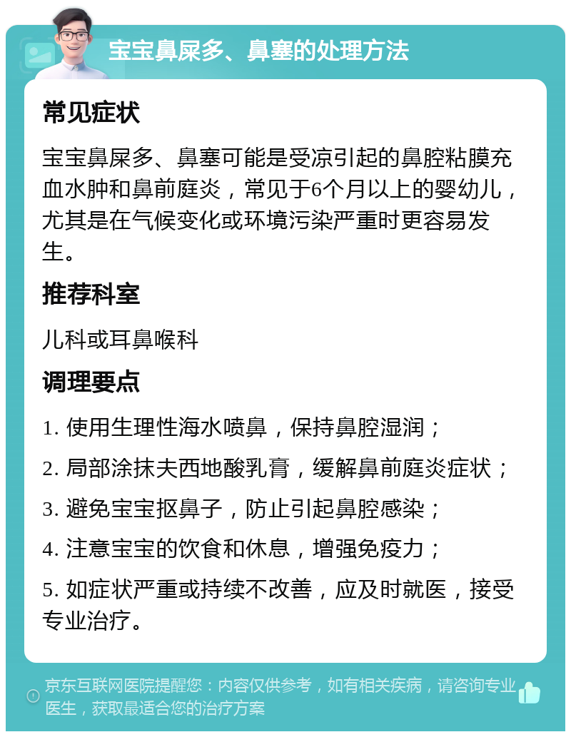 宝宝鼻屎多、鼻塞的处理方法 常见症状 宝宝鼻屎多、鼻塞可能是受凉引起的鼻腔粘膜充血水肿和鼻前庭炎，常见于6个月以上的婴幼儿，尤其是在气候变化或环境污染严重时更容易发生。 推荐科室 儿科或耳鼻喉科 调理要点 1. 使用生理性海水喷鼻，保持鼻腔湿润； 2. 局部涂抹夫西地酸乳膏，缓解鼻前庭炎症状； 3. 避免宝宝抠鼻子，防止引起鼻腔感染； 4. 注意宝宝的饮食和休息，增强免疫力； 5. 如症状严重或持续不改善，应及时就医，接受专业治疗。