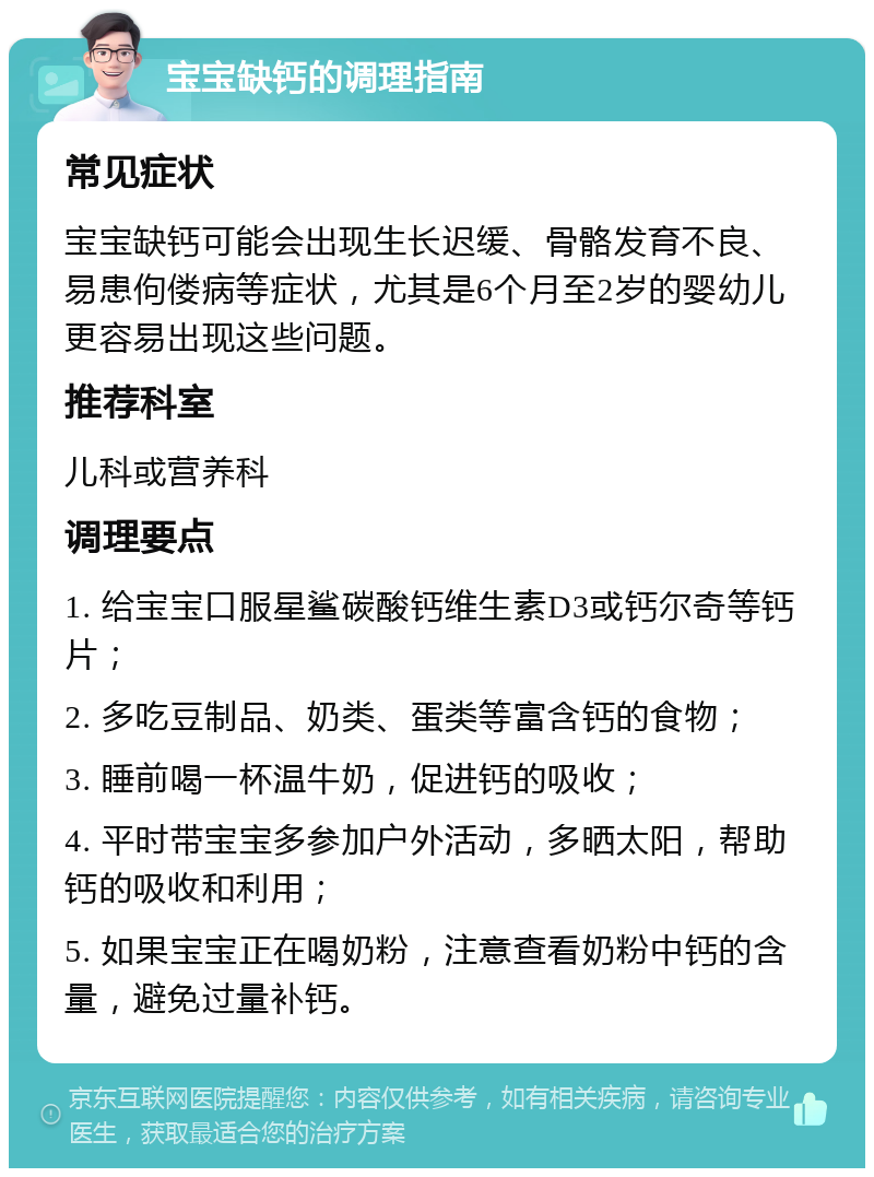 宝宝缺钙的调理指南 常见症状 宝宝缺钙可能会出现生长迟缓、骨骼发育不良、易患佝偻病等症状，尤其是6个月至2岁的婴幼儿更容易出现这些问题。 推荐科室 儿科或营养科 调理要点 1. 给宝宝口服星鲨碳酸钙维生素D3或钙尔奇等钙片； 2. 多吃豆制品、奶类、蛋类等富含钙的食物； 3. 睡前喝一杯温牛奶，促进钙的吸收； 4. 平时带宝宝多参加户外活动，多晒太阳，帮助钙的吸收和利用； 5. 如果宝宝正在喝奶粉，注意查看奶粉中钙的含量，避免过量补钙。