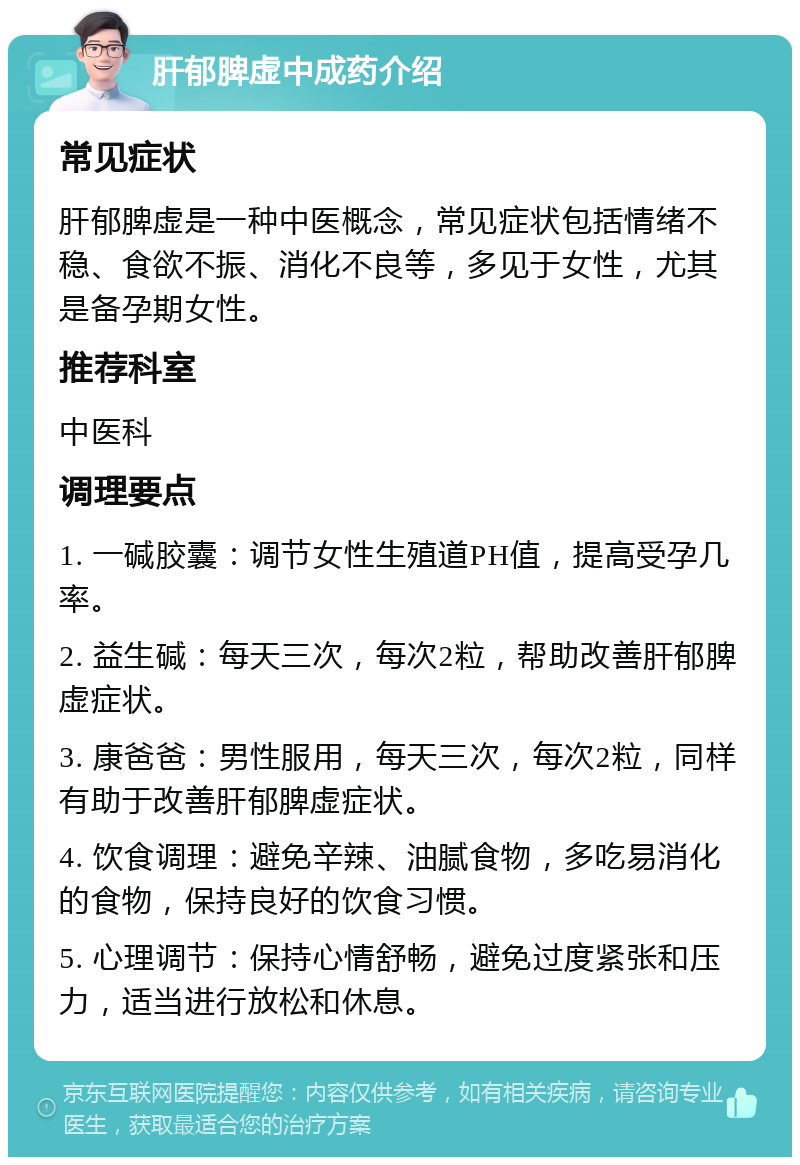 肝郁脾虚中成药介绍 常见症状 肝郁脾虚是一种中医概念，常见症状包括情绪不稳、食欲不振、消化不良等，多见于女性，尤其是备孕期女性。 推荐科室 中医科 调理要点 1. 一碱胶囊：调节女性生殖道PH值，提高受孕几率。 2. 益生碱：每天三次，每次2粒，帮助改善肝郁脾虚症状。 3. 康爸爸：男性服用，每天三次，每次2粒，同样有助于改善肝郁脾虚症状。 4. 饮食调理：避免辛辣、油腻食物，多吃易消化的食物，保持良好的饮食习惯。 5. 心理调节：保持心情舒畅，避免过度紧张和压力，适当进行放松和休息。