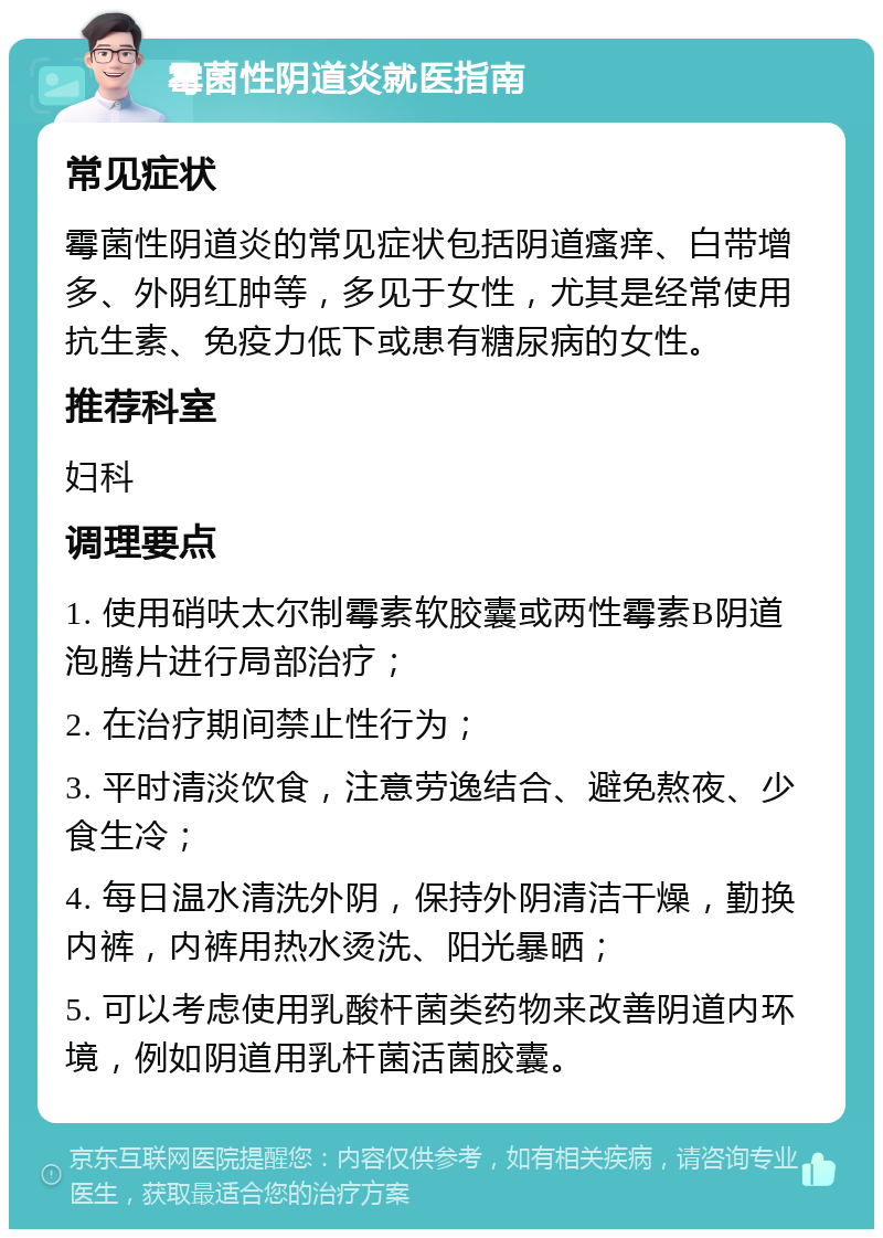 霉菌性阴道炎就医指南 常见症状 霉菌性阴道炎的常见症状包括阴道瘙痒、白带增多、外阴红肿等，多见于女性，尤其是经常使用抗生素、免疫力低下或患有糖尿病的女性。 推荐科室 妇科 调理要点 1. 使用硝呋太尔制霉素软胶囊或两性霉素B阴道泡腾片进行局部治疗； 2. 在治疗期间禁止性行为； 3. 平时清淡饮食，注意劳逸结合、避免熬夜、少食生冷； 4. 每日温水清洗外阴，保持外阴清洁干燥，勤换内裤，内裤用热水烫洗、阳光暴晒； 5. 可以考虑使用乳酸杆菌类药物来改善阴道内环境，例如阴道用乳杆菌活菌胶囊。