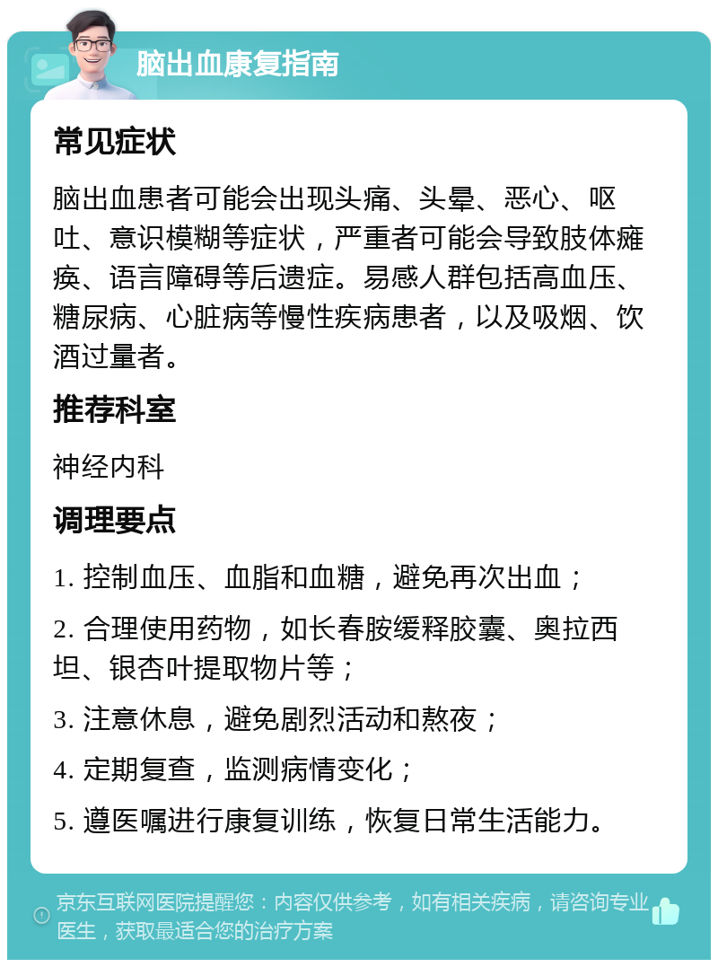 脑出血康复指南 常见症状 脑出血患者可能会出现头痛、头晕、恶心、呕吐、意识模糊等症状，严重者可能会导致肢体瘫痪、语言障碍等后遗症。易感人群包括高血压、糖尿病、心脏病等慢性疾病患者，以及吸烟、饮酒过量者。 推荐科室 神经内科 调理要点 1. 控制血压、血脂和血糖，避免再次出血； 2. 合理使用药物，如长春胺缓释胶囊、奥拉西坦、银杏叶提取物片等； 3. 注意休息，避免剧烈活动和熬夜； 4. 定期复查，监测病情变化； 5. 遵医嘱进行康复训练，恢复日常生活能力。