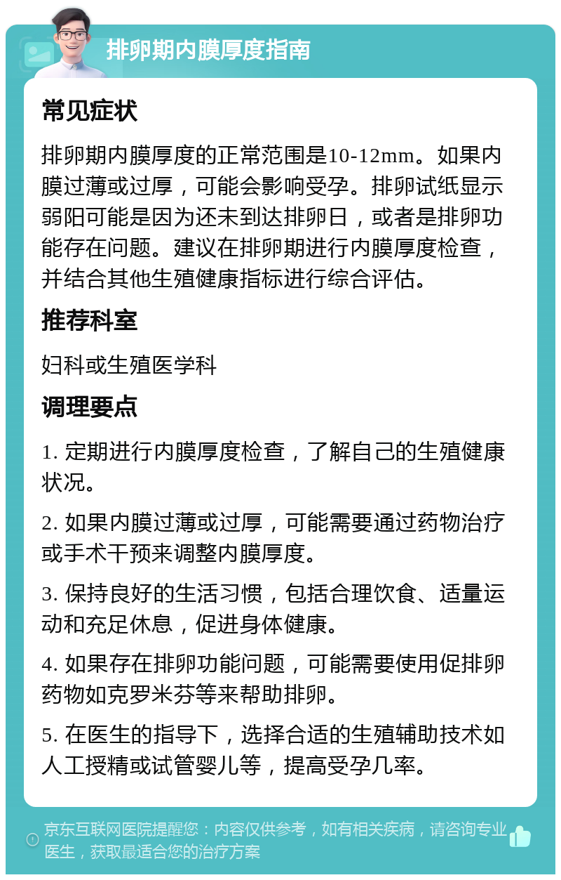 排卵期内膜厚度指南 常见症状 排卵期内膜厚度的正常范围是10-12mm。如果内膜过薄或过厚，可能会影响受孕。排卵试纸显示弱阳可能是因为还未到达排卵日，或者是排卵功能存在问题。建议在排卵期进行内膜厚度检查，并结合其他生殖健康指标进行综合评估。 推荐科室 妇科或生殖医学科 调理要点 1. 定期进行内膜厚度检查，了解自己的生殖健康状况。 2. 如果内膜过薄或过厚，可能需要通过药物治疗或手术干预来调整内膜厚度。 3. 保持良好的生活习惯，包括合理饮食、适量运动和充足休息，促进身体健康。 4. 如果存在排卵功能问题，可能需要使用促排卵药物如克罗米芬等来帮助排卵。 5. 在医生的指导下，选择合适的生殖辅助技术如人工授精或试管婴儿等，提高受孕几率。