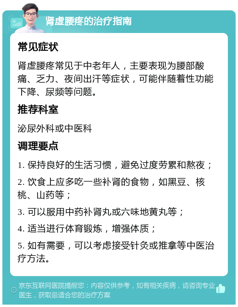 肾虚腰疼的治疗指南 常见症状 肾虚腰疼常见于中老年人，主要表现为腰部酸痛、乏力、夜间出汗等症状，可能伴随着性功能下降、尿频等问题。 推荐科室 泌尿外科或中医科 调理要点 1. 保持良好的生活习惯，避免过度劳累和熬夜； 2. 饮食上应多吃一些补肾的食物，如黑豆、核桃、山药等； 3. 可以服用中药补肾丸或六味地黄丸等； 4. 适当进行体育锻炼，增强体质； 5. 如有需要，可以考虑接受针灸或推拿等中医治疗方法。