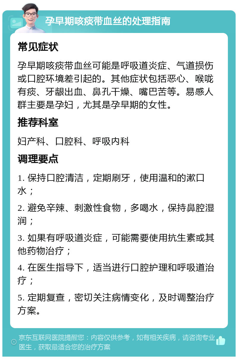 孕早期咳痰带血丝的处理指南 常见症状 孕早期咳痰带血丝可能是呼吸道炎症、气道损伤或口腔环境差引起的。其他症状包括恶心、喉咙有痰、牙龈出血、鼻孔干燥、嘴巴苦等。易感人群主要是孕妇，尤其是孕早期的女性。 推荐科室 妇产科、口腔科、呼吸内科 调理要点 1. 保持口腔清洁，定期刷牙，使用温和的漱口水； 2. 避免辛辣、刺激性食物，多喝水，保持鼻腔湿润； 3. 如果有呼吸道炎症，可能需要使用抗生素或其他药物治疗； 4. 在医生指导下，适当进行口腔护理和呼吸道治疗； 5. 定期复查，密切关注病情变化，及时调整治疗方案。