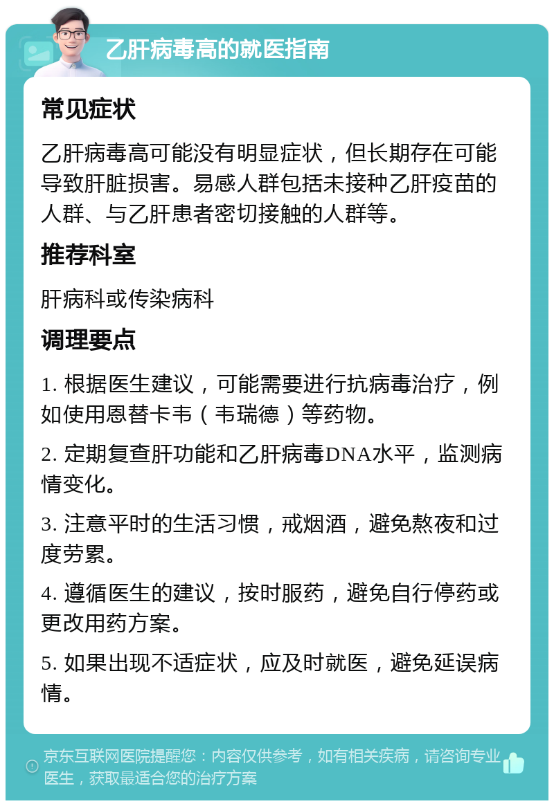 乙肝病毒高的就医指南 常见症状 乙肝病毒高可能没有明显症状，但长期存在可能导致肝脏损害。易感人群包括未接种乙肝疫苗的人群、与乙肝患者密切接触的人群等。 推荐科室 肝病科或传染病科 调理要点 1. 根据医生建议，可能需要进行抗病毒治疗，例如使用恩替卡韦（韦瑞德）等药物。 2. 定期复查肝功能和乙肝病毒DNA水平，监测病情变化。 3. 注意平时的生活习惯，戒烟酒，避免熬夜和过度劳累。 4. 遵循医生的建议，按时服药，避免自行停药或更改用药方案。 5. 如果出现不适症状，应及时就医，避免延误病情。