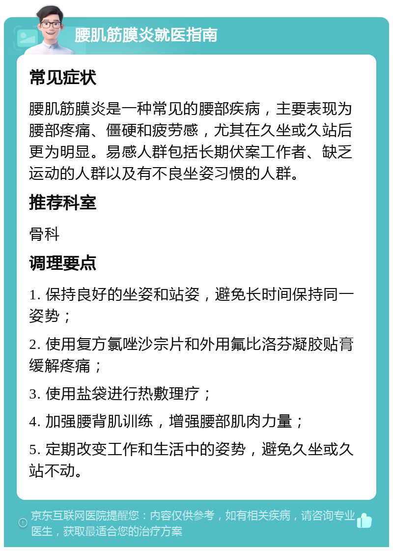 腰肌筋膜炎就医指南 常见症状 腰肌筋膜炎是一种常见的腰部疾病，主要表现为腰部疼痛、僵硬和疲劳感，尤其在久坐或久站后更为明显。易感人群包括长期伏案工作者、缺乏运动的人群以及有不良坐姿习惯的人群。 推荐科室 骨科 调理要点 1. 保持良好的坐姿和站姿，避免长时间保持同一姿势； 2. 使用复方氯唑沙宗片和外用氟比洛芬凝胶贴膏缓解疼痛； 3. 使用盐袋进行热敷理疗； 4. 加强腰背肌训练，增强腰部肌肉力量； 5. 定期改变工作和生活中的姿势，避免久坐或久站不动。