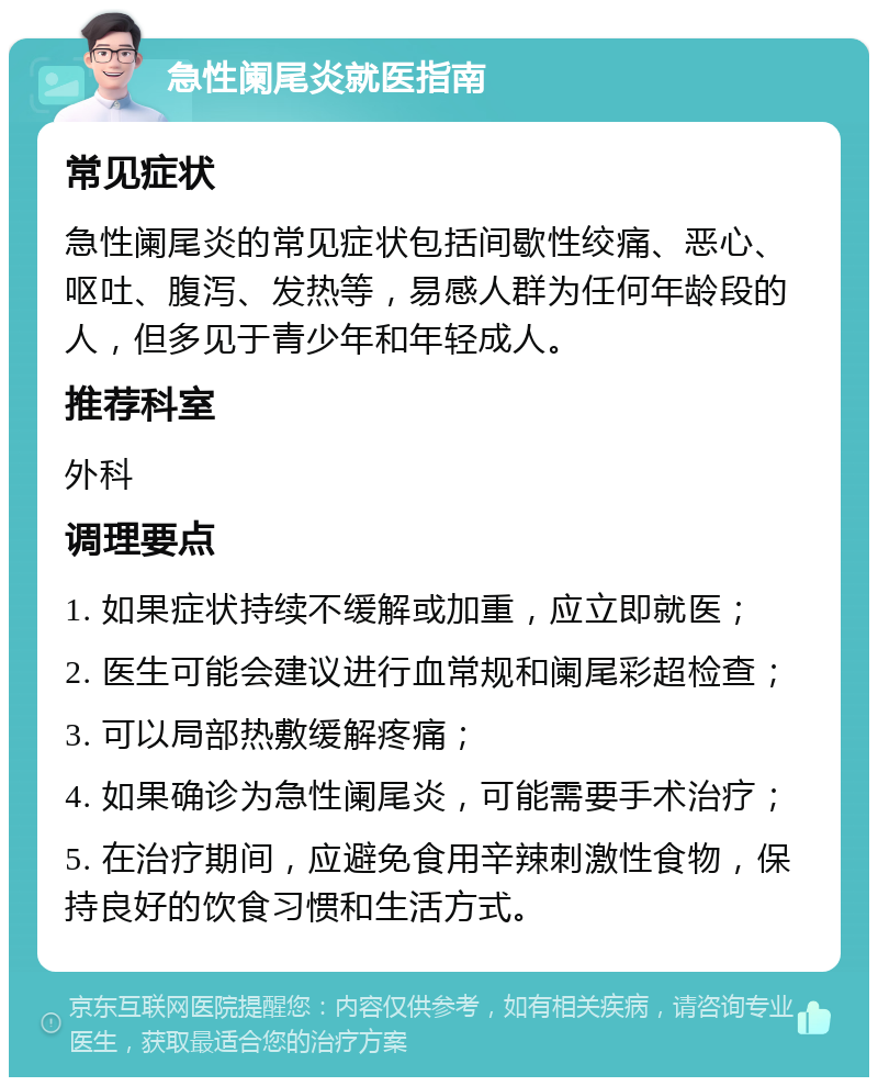 急性阑尾炎就医指南 常见症状 急性阑尾炎的常见症状包括间歇性绞痛、恶心、呕吐、腹泻、发热等，易感人群为任何年龄段的人，但多见于青少年和年轻成人。 推荐科室 外科 调理要点 1. 如果症状持续不缓解或加重，应立即就医； 2. 医生可能会建议进行血常规和阑尾彩超检查； 3. 可以局部热敷缓解疼痛； 4. 如果确诊为急性阑尾炎，可能需要手术治疗； 5. 在治疗期间，应避免食用辛辣刺激性食物，保持良好的饮食习惯和生活方式。