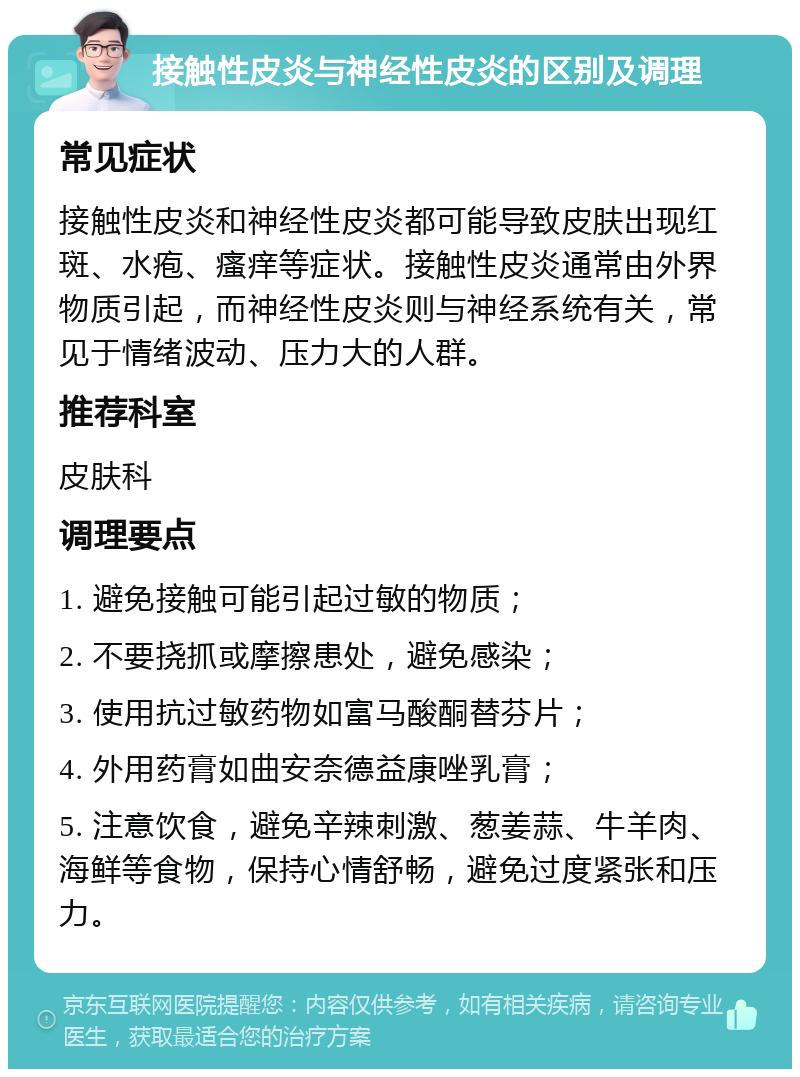 接触性皮炎与神经性皮炎的区别及调理 常见症状 接触性皮炎和神经性皮炎都可能导致皮肤出现红斑、水疱、瘙痒等症状。接触性皮炎通常由外界物质引起，而神经性皮炎则与神经系统有关，常见于情绪波动、压力大的人群。 推荐科室 皮肤科 调理要点 1. 避免接触可能引起过敏的物质； 2. 不要挠抓或摩擦患处，避免感染； 3. 使用抗过敏药物如富马酸酮替芬片； 4. 外用药膏如曲安奈德益康唑乳膏； 5. 注意饮食，避免辛辣刺激、葱姜蒜、牛羊肉、海鲜等食物，保持心情舒畅，避免过度紧张和压力。