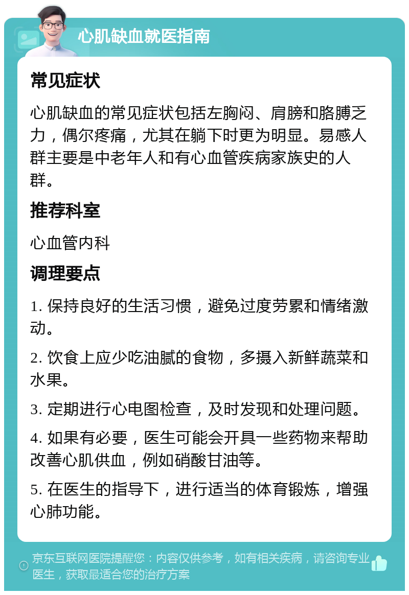 心肌缺血就医指南 常见症状 心肌缺血的常见症状包括左胸闷、肩膀和胳膊乏力，偶尔疼痛，尤其在躺下时更为明显。易感人群主要是中老年人和有心血管疾病家族史的人群。 推荐科室 心血管内科 调理要点 1. 保持良好的生活习惯，避免过度劳累和情绪激动。 2. 饮食上应少吃油腻的食物，多摄入新鲜蔬菜和水果。 3. 定期进行心电图检查，及时发现和处理问题。 4. 如果有必要，医生可能会开具一些药物来帮助改善心肌供血，例如硝酸甘油等。 5. 在医生的指导下，进行适当的体育锻炼，增强心肺功能。