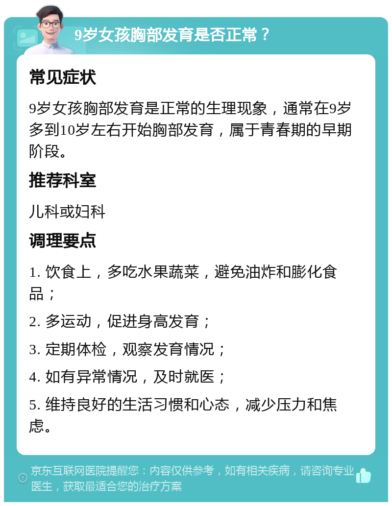 9岁女孩胸部发育是否正常？ 常见症状 9岁女孩胸部发育是正常的生理现象，通常在9岁多到10岁左右开始胸部发育，属于青春期的早期阶段。 推荐科室 儿科或妇科 调理要点 1. 饮食上，多吃水果蔬菜，避免油炸和膨化食品； 2. 多运动，促进身高发育； 3. 定期体检，观察发育情况； 4. 如有异常情况，及时就医； 5. 维持良好的生活习惯和心态，减少压力和焦虑。