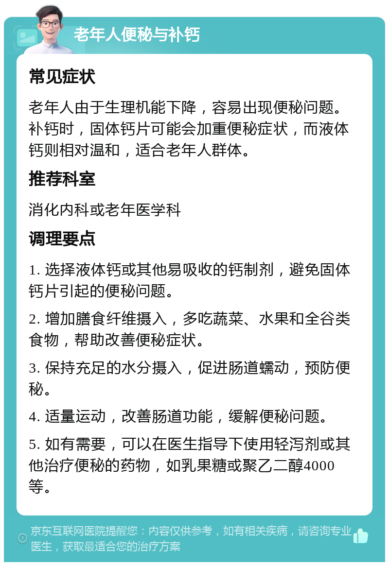 老年人便秘与补钙 常见症状 老年人由于生理机能下降，容易出现便秘问题。补钙时，固体钙片可能会加重便秘症状，而液体钙则相对温和，适合老年人群体。 推荐科室 消化内科或老年医学科 调理要点 1. 选择液体钙或其他易吸收的钙制剂，避免固体钙片引起的便秘问题。 2. 增加膳食纤维摄入，多吃蔬菜、水果和全谷类食物，帮助改善便秘症状。 3. 保持充足的水分摄入，促进肠道蠕动，预防便秘。 4. 适量运动，改善肠道功能，缓解便秘问题。 5. 如有需要，可以在医生指导下使用轻泻剂或其他治疗便秘的药物，如乳果糖或聚乙二醇4000等。