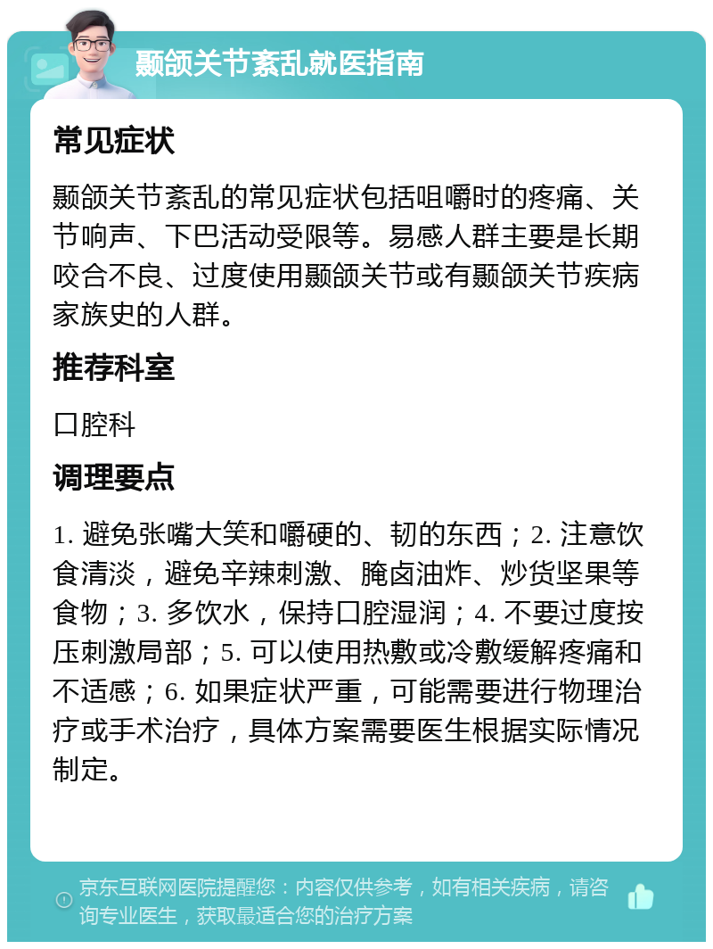 颞颌关节紊乱就医指南 常见症状 颞颌关节紊乱的常见症状包括咀嚼时的疼痛、关节响声、下巴活动受限等。易感人群主要是长期咬合不良、过度使用颞颌关节或有颞颌关节疾病家族史的人群。 推荐科室 口腔科 调理要点 1. 避免张嘴大笑和嚼硬的、韧的东西；2. 注意饮食清淡，避免辛辣刺激、腌卤油炸、炒货坚果等食物；3. 多饮水，保持口腔湿润；4. 不要过度按压刺激局部；5. 可以使用热敷或冷敷缓解疼痛和不适感；6. 如果症状严重，可能需要进行物理治疗或手术治疗，具体方案需要医生根据实际情况制定。