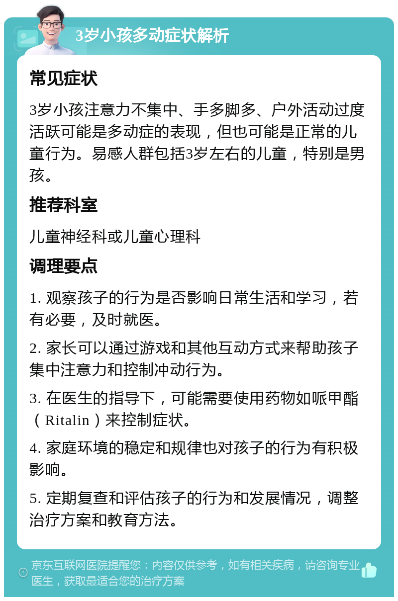 3岁小孩多动症状解析 常见症状 3岁小孩注意力不集中、手多脚多、户外活动过度活跃可能是多动症的表现，但也可能是正常的儿童行为。易感人群包括3岁左右的儿童，特别是男孩。 推荐科室 儿童神经科或儿童心理科 调理要点 1. 观察孩子的行为是否影响日常生活和学习，若有必要，及时就医。 2. 家长可以通过游戏和其他互动方式来帮助孩子集中注意力和控制冲动行为。 3. 在医生的指导下，可能需要使用药物如哌甲酯（Ritalin）来控制症状。 4. 家庭环境的稳定和规律也对孩子的行为有积极影响。 5. 定期复查和评估孩子的行为和发展情况，调整治疗方案和教育方法。