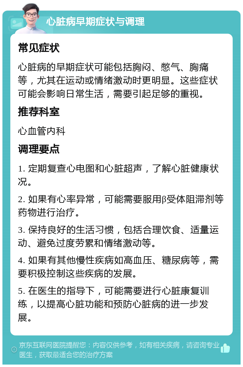 心脏病早期症状与调理 常见症状 心脏病的早期症状可能包括胸闷、憋气、胸痛等，尤其在运动或情绪激动时更明显。这些症状可能会影响日常生活，需要引起足够的重视。 推荐科室 心血管内科 调理要点 1. 定期复查心电图和心脏超声，了解心脏健康状况。 2. 如果有心率异常，可能需要服用β受体阻滞剂等药物进行治疗。 3. 保持良好的生活习惯，包括合理饮食、适量运动、避免过度劳累和情绪激动等。 4. 如果有其他慢性疾病如高血压、糖尿病等，需要积极控制这些疾病的发展。 5. 在医生的指导下，可能需要进行心脏康复训练，以提高心脏功能和预防心脏病的进一步发展。