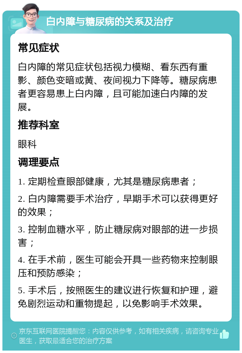 白内障与糖尿病的关系及治疗 常见症状 白内障的常见症状包括视力模糊、看东西有重影、颜色变暗或黄、夜间视力下降等。糖尿病患者更容易患上白内障，且可能加速白内障的发展。 推荐科室 眼科 调理要点 1. 定期检查眼部健康，尤其是糖尿病患者； 2. 白内障需要手术治疗，早期手术可以获得更好的效果； 3. 控制血糖水平，防止糖尿病对眼部的进一步损害； 4. 在手术前，医生可能会开具一些药物来控制眼压和预防感染； 5. 手术后，按照医生的建议进行恢复和护理，避免剧烈运动和重物提起，以免影响手术效果。