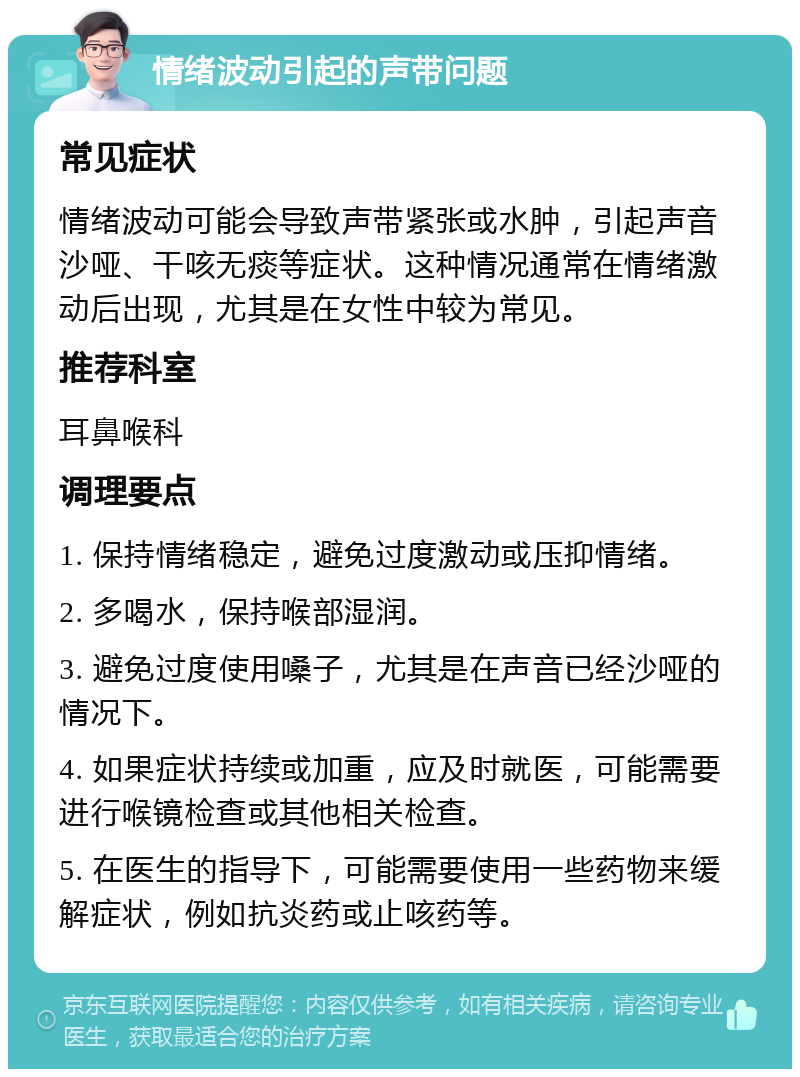 情绪波动引起的声带问题 常见症状 情绪波动可能会导致声带紧张或水肿，引起声音沙哑、干咳无痰等症状。这种情况通常在情绪激动后出现，尤其是在女性中较为常见。 推荐科室 耳鼻喉科 调理要点 1. 保持情绪稳定，避免过度激动或压抑情绪。 2. 多喝水，保持喉部湿润。 3. 避免过度使用嗓子，尤其是在声音已经沙哑的情况下。 4. 如果症状持续或加重，应及时就医，可能需要进行喉镜检查或其他相关检查。 5. 在医生的指导下，可能需要使用一些药物来缓解症状，例如抗炎药或止咳药等。