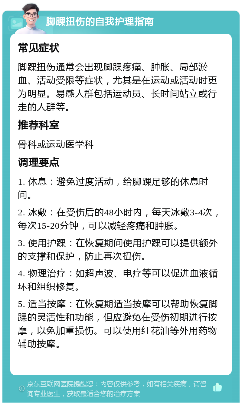 脚踝扭伤的自我护理指南 常见症状 脚踝扭伤通常会出现脚踝疼痛、肿胀、局部淤血、活动受限等症状，尤其是在运动或活动时更为明显。易感人群包括运动员、长时间站立或行走的人群等。 推荐科室 骨科或运动医学科 调理要点 1. 休息：避免过度活动，给脚踝足够的休息时间。 2. 冰敷：在受伤后的48小时内，每天冰敷3-4次，每次15-20分钟，可以减轻疼痛和肿胀。 3. 使用护踝：在恢复期间使用护踝可以提供额外的支撑和保护，防止再次扭伤。 4. 物理治疗：如超声波、电疗等可以促进血液循环和组织修复。 5. 适当按摩：在恢复期适当按摩可以帮助恢复脚踝的灵活性和功能，但应避免在受伤初期进行按摩，以免加重损伤。可以使用红花油等外用药物辅助按摩。