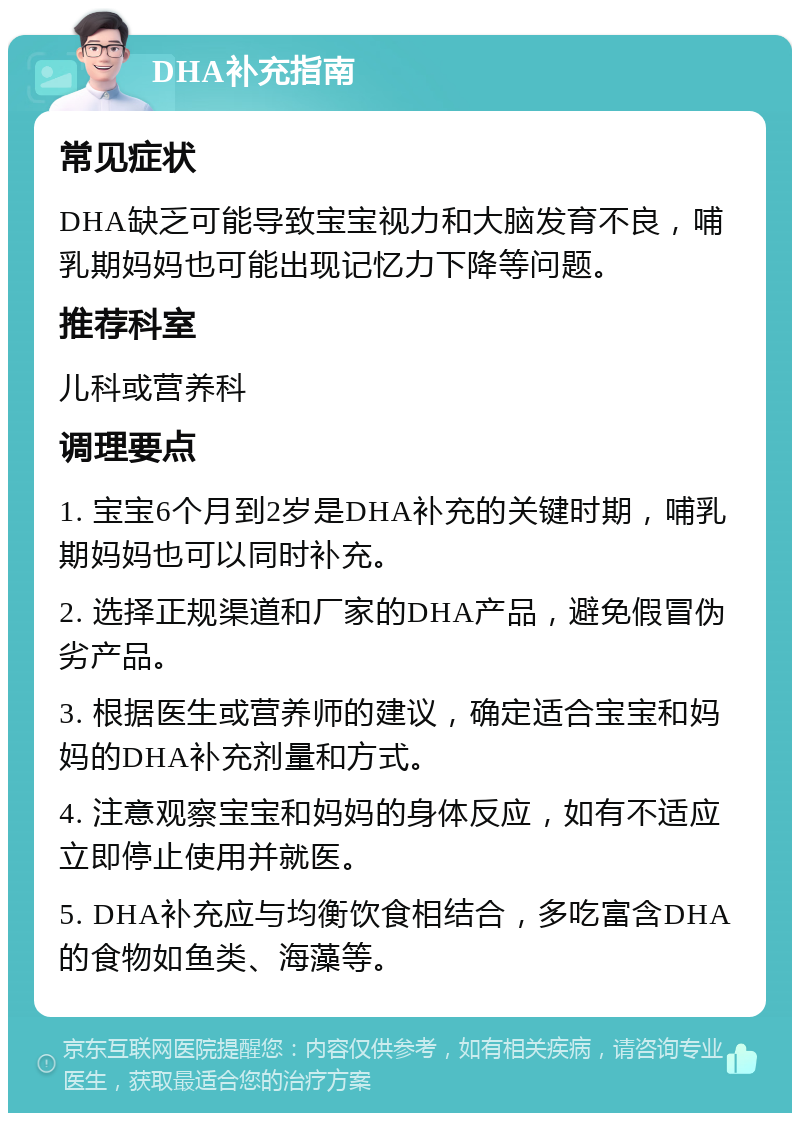 DHA补充指南 常见症状 DHA缺乏可能导致宝宝视力和大脑发育不良，哺乳期妈妈也可能出现记忆力下降等问题。 推荐科室 儿科或营养科 调理要点 1. 宝宝6个月到2岁是DHA补充的关键时期，哺乳期妈妈也可以同时补充。 2. 选择正规渠道和厂家的DHA产品，避免假冒伪劣产品。 3. 根据医生或营养师的建议，确定适合宝宝和妈妈的DHA补充剂量和方式。 4. 注意观察宝宝和妈妈的身体反应，如有不适应立即停止使用并就医。 5. DHA补充应与均衡饮食相结合，多吃富含DHA的食物如鱼类、海藻等。