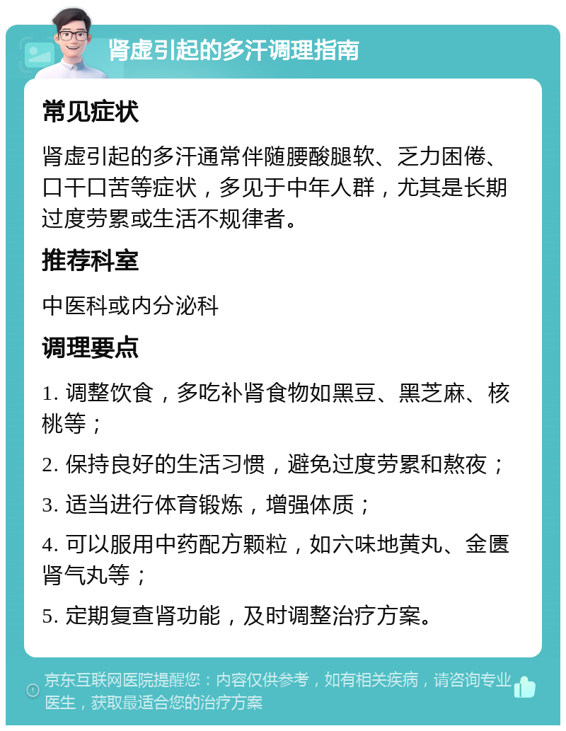 肾虚引起的多汗调理指南 常见症状 肾虚引起的多汗通常伴随腰酸腿软、乏力困倦、口干口苦等症状，多见于中年人群，尤其是长期过度劳累或生活不规律者。 推荐科室 中医科或内分泌科 调理要点 1. 调整饮食，多吃补肾食物如黑豆、黑芝麻、核桃等； 2. 保持良好的生活习惯，避免过度劳累和熬夜； 3. 适当进行体育锻炼，增强体质； 4. 可以服用中药配方颗粒，如六味地黄丸、金匮肾气丸等； 5. 定期复查肾功能，及时调整治疗方案。