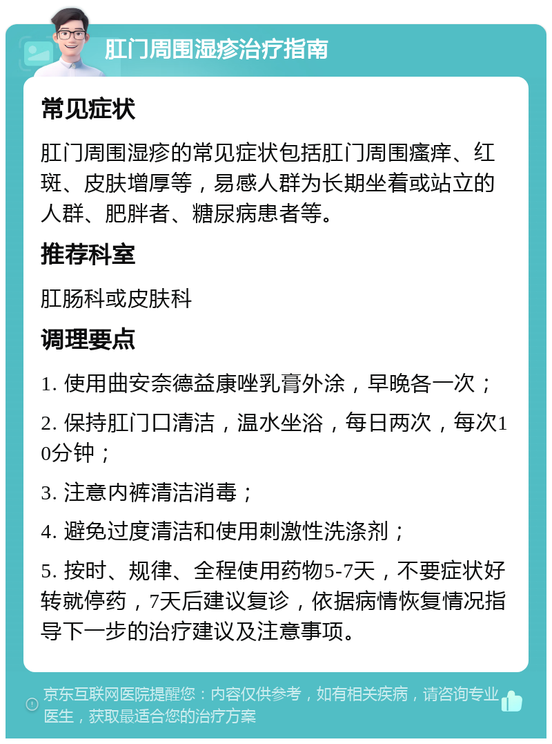 肛门周围湿疹治疗指南 常见症状 肛门周围湿疹的常见症状包括肛门周围瘙痒、红斑、皮肤增厚等，易感人群为长期坐着或站立的人群、肥胖者、糖尿病患者等。 推荐科室 肛肠科或皮肤科 调理要点 1. 使用曲安奈德益康唑乳膏外涂，早晚各一次； 2. 保持肛门口清洁，温水坐浴，每日两次，每次10分钟； 3. 注意内裤清洁消毒； 4. 避免过度清洁和使用刺激性洗涤剂； 5. 按时、规律、全程使用药物5-7天，不要症状好转就停药，7天后建议复诊，依据病情恢复情况指导下一步的治疗建议及注意事项。