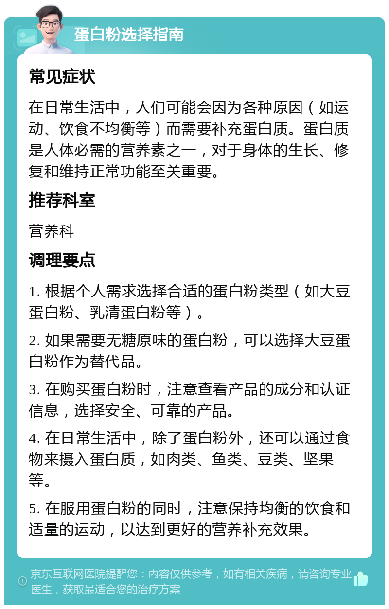 蛋白粉选择指南 常见症状 在日常生活中，人们可能会因为各种原因（如运动、饮食不均衡等）而需要补充蛋白质。蛋白质是人体必需的营养素之一，对于身体的生长、修复和维持正常功能至关重要。 推荐科室 营养科 调理要点 1. 根据个人需求选择合适的蛋白粉类型（如大豆蛋白粉、乳清蛋白粉等）。 2. 如果需要无糖原味的蛋白粉，可以选择大豆蛋白粉作为替代品。 3. 在购买蛋白粉时，注意查看产品的成分和认证信息，选择安全、可靠的产品。 4. 在日常生活中，除了蛋白粉外，还可以通过食物来摄入蛋白质，如肉类、鱼类、豆类、坚果等。 5. 在服用蛋白粉的同时，注意保持均衡的饮食和适量的运动，以达到更好的营养补充效果。