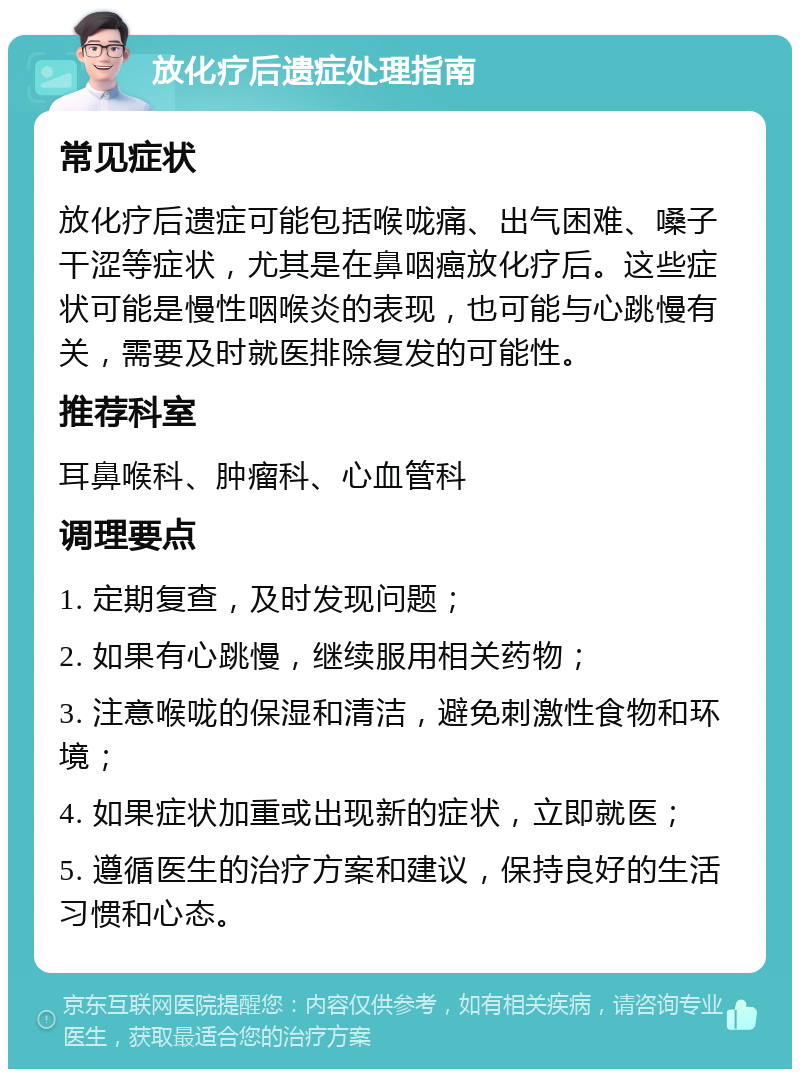 放化疗后遗症处理指南 常见症状 放化疗后遗症可能包括喉咙痛、出气困难、嗓子干涩等症状，尤其是在鼻咽癌放化疗后。这些症状可能是慢性咽喉炎的表现，也可能与心跳慢有关，需要及时就医排除复发的可能性。 推荐科室 耳鼻喉科、肿瘤科、心血管科 调理要点 1. 定期复查，及时发现问题； 2. 如果有心跳慢，继续服用相关药物； 3. 注意喉咙的保湿和清洁，避免刺激性食物和环境； 4. 如果症状加重或出现新的症状，立即就医； 5. 遵循医生的治疗方案和建议，保持良好的生活习惯和心态。