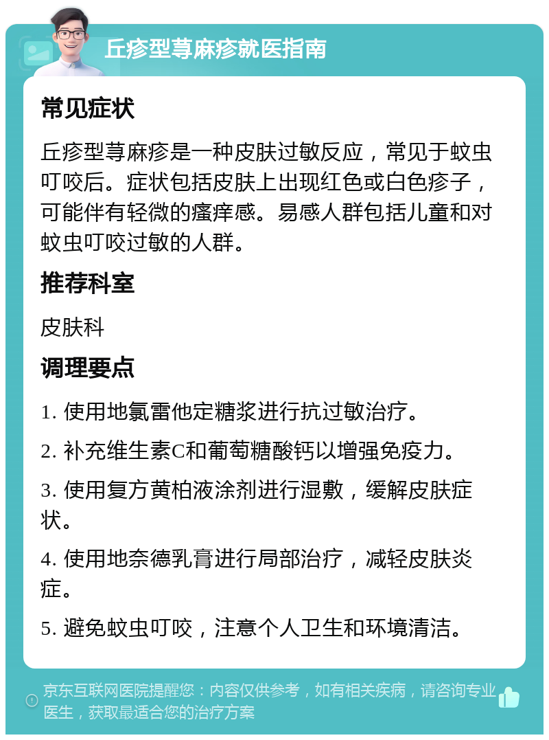 丘疹型荨麻疹就医指南 常见症状 丘疹型荨麻疹是一种皮肤过敏反应，常见于蚊虫叮咬后。症状包括皮肤上出现红色或白色疹子，可能伴有轻微的瘙痒感。易感人群包括儿童和对蚊虫叮咬过敏的人群。 推荐科室 皮肤科 调理要点 1. 使用地氯雷他定糖浆进行抗过敏治疗。 2. 补充维生素C和葡萄糖酸钙以增强免疫力。 3. 使用复方黄柏液涂剂进行湿敷，缓解皮肤症状。 4. 使用地奈德乳膏进行局部治疗，减轻皮肤炎症。 5. 避免蚊虫叮咬，注意个人卫生和环境清洁。